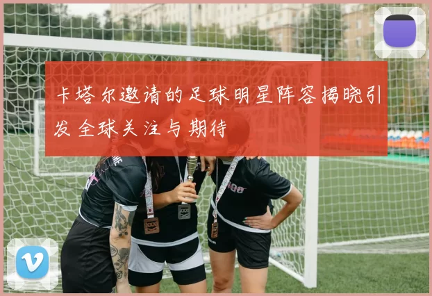 卡塔尔邀请的足球明星阵容揭晓引发全球关注与期待