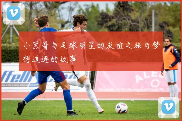 小黑哥与足球明星的友谊之旅与梦想追逐的故事