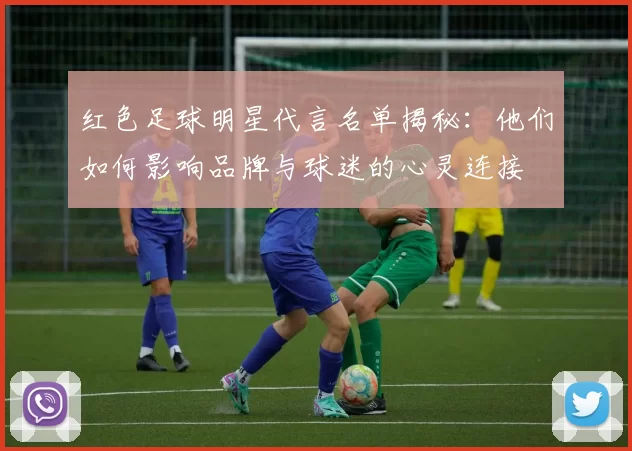 红色足球明星代言名单揭秘：他们如何影响品牌与球迷的心灵连接