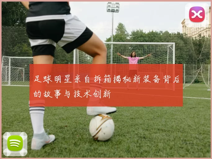 足球明星亲自拆箱揭秘新装备背后的故事与技术创新