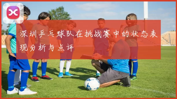 深圳乒乓球队在挑战赛中的状态表现分析与点评