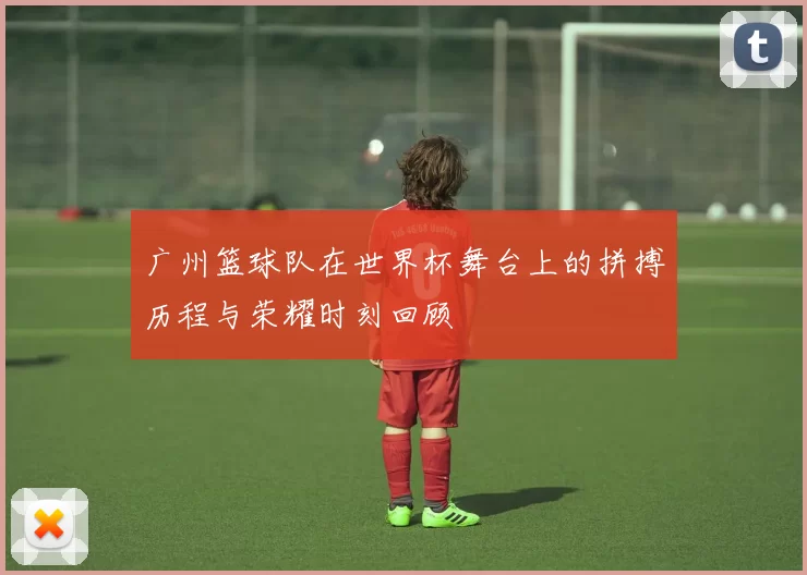 广州篮球队在世界杯舞台上的拼搏历程与荣耀时刻回顾